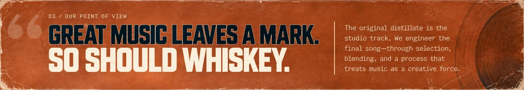 03 / OUR POINT OF VIEW. GREAT MUSIC LEAVES A MARK. SO SHOULD WHISKEY. The original distillate is the studio track. We engineer the final song—through selection, blending, and a process that treats music as a creative force.